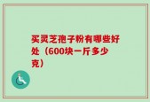 买灵芝孢子粉有哪些好处（600块一斤多少克）