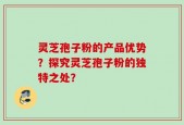 灵芝孢子粉的产品优势？探究灵芝孢子粉的独特之处？