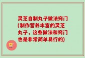 灵芝自制丸子做法窍门(制作营养丰富的灵芝丸子，这些做法和窍门也是非常简单易行的)