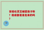 肾癌吃灵芝破壁孢子粉？癌症都是省出来的吗？
