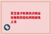灵芝孢子粉真伪识别全攻略教你轻松辨别避免上当