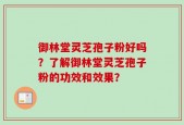 御林堂灵芝孢子粉好吗？了解御林堂灵芝孢子粉的功效和效果？