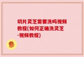 切片灵芝需要洗吗视频教程(如何正确洗灵芝-视频教程)