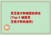灵芝孢子粉破壁机排名(Top 5 破壁灵芝孢子粉机推荐)