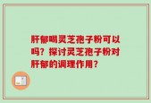 肝郁喝灵芝孢子粉可以吗？探讨灵芝孢子粉对肝郁的调理作用？