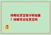 咳嗽吃灵芝孢子粉加重？咳嗽可以吃灵芝吗