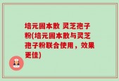 培元固本散 灵芝孢子粉(培元固本散与灵芝孢子粉联合使用，效果更佳)