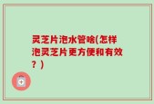 灵芝片泡水管啥(怎样泡灵芝片更方便和有效？)