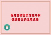 保身堂破壁灵芝孢子粉 健康养生的优质选择