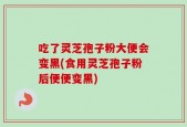 吃了灵芝孢子粉大便会变黑(食用灵芝孢子粉后便便变黑)