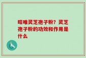 旺唯灵芝孢子粉？灵芝孢子粉的功效和作用是什么