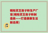朝阳灵芝孢子粉生产厂家(朝阳灵芝孢子粉制造商——打造健康生活新选择)