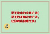 灵芝泡水的食用方法(灵芝的正确泡水方法，让你喝出健康之美)