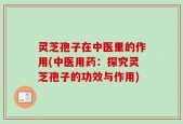 灵芝孢子在中医里的作用(中医用药：探究灵芝孢子的功效与作用)