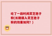吃了一段时间灵芝孢子粉(长期摄入灵芝孢子粉的效果如何？)