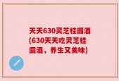 天天630灵芝桂圆酒(630天天吃灵芝桂圆酒，养生又美味)