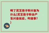 喝了灵芝孢子粉兴奋为什么(灵芝孢子粉会产生兴奋反应，咋回事？)