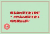 哪家卖的灵芝孢子粉好？寻找高品质灵芝孢子粉的最佳选择？