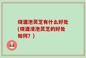 烧酒泡灵芝有什么好处(烧酒浸泡灵芝的好处如何？)