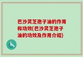 巴沙灵芝孢子油的作用和功效(巴沙灵芝孢子油的功效及作用介绍)