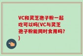 VC和灵芝孢子粉一起吃可以吗(VC与灵芝孢子粉能同时食用吗？)