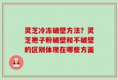 灵芝冷冻破壁方法？灵芝袍子粉破壁和不破壁的区别体现在哪些方面