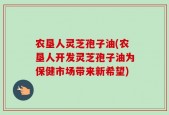 农垦人灵芝孢子油(农垦人开发灵芝孢子油为保健市场带来新希望)