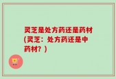 灵芝是处方药还是药材(灵芝：处方药还是中药材？)