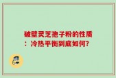 破壁灵芝孢子粉的性质：冷热平衡到底如何？