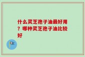 什么灵芝孢子油最好用？哪种灵芝孢子油比较好