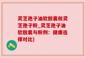 灵芝孢子油软胶囊和灵芝孢子粉_灵芝孢子油软胶囊与粉剂：健康选择对比)