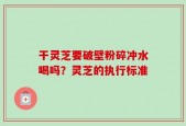 干灵芝要破壁粉碎冲水喝吗？灵芝的执行标准