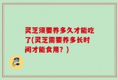 灵芝须要养多久才能吃了(灵芝需要养多长时间才能食用？)