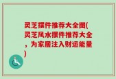 灵芝摆件推荐大全图(灵芝风水摆件推荐大全，为家居注入财运能量)