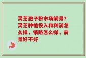 灵芝孢子粉市场前景？灵芝种植投入和利润怎么样，销路怎么样，前景好不好