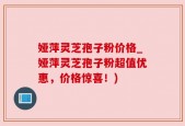 娅萍灵芝孢子粉价格_娅萍灵芝孢子粉超值优惠，价格惊喜！)
