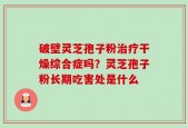 破壁灵芝孢子粉治疗干燥综合症吗？灵芝孢子粉长期吃害处是什么