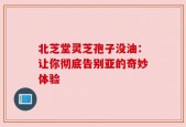 北芝堂灵芝孢子没油：让你彻底告别亚的奇妙体验
