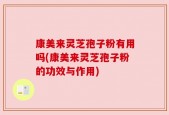 康美来灵芝孢子粉有用吗(康美来灵芝孢子粉的功效与作用)
