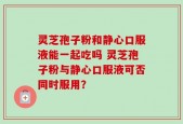 灵芝孢子粉和静心口服液能一起吃吗 灵芝孢子粉与静心口服液可否同时服用？