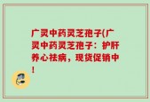 广灵中药灵芝孢子(广灵中药灵芝孢子：护肝养心祛病，现货促销中！