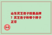 山东灵芝孢子胶囊品牌？灵芝孢子粉哪个牌子正宗