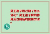 灵芝孢子粉过期了怎么浇花？灵芝孢子粉的作用及过期后的使用方法？
