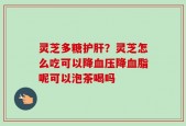灵芝多糖护肝？灵芝怎么吃可以降血压降血脂呢可以泡茶喝吗