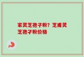 家灵芝孢子粉？芝甫灵芝孢孑粉价格