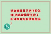 浩鑫堂牌灵芝孢子粉怎样(浩鑫堂牌灵芝孢子粉详细介绍和使用指南)