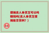 摆摊卖人参灵芝可以吗赚钱吗(卖人参灵芝摆摊能否获利？)