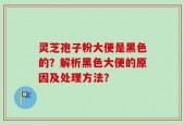 灵芝孢子粉大便是黑色的？解析黑色大便的原因及处理方法？
