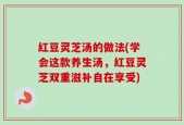 红豆灵芝汤的做法(学会这款养生汤，红豆灵芝双重滋补自在享受)