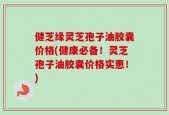 健芝缘灵芝孢子油胶囊价格(健康必备！灵芝孢子油胶囊价格实惠！)